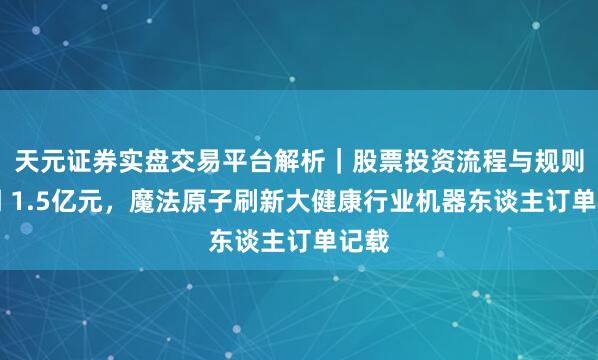 天元证券实盘交易平台解析｜股票投资流程与规则说明 1.5亿元，魔法原子刷新大健康行业机器东谈主订单记载