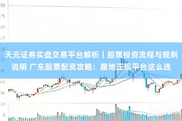 天元证券实盘交易平台解析｜股票投资流程与规则说明 广东股票配资攻略：腹地正规平台这么选